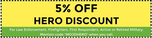 5% Off Hero Discount. For Law Enforcement, Firefighters, First Responders, active & retired military. Mention code "MOJOHERO" when you call.